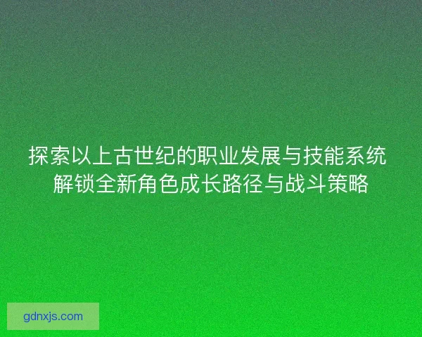 探索以上古世纪的职业发展与技能系统 解锁全新角色成长路径与战斗策略