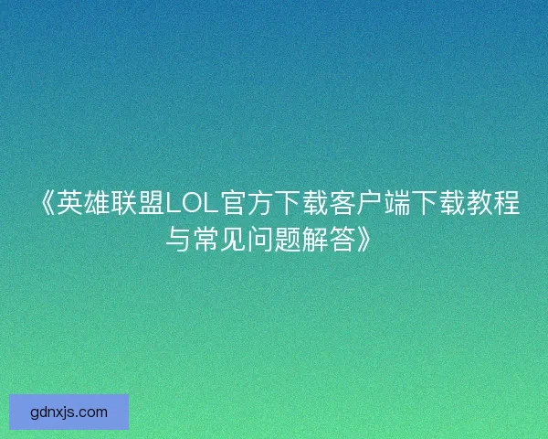 《英雄联盟LOL官方下载客户端下载教程与常见问题解答》