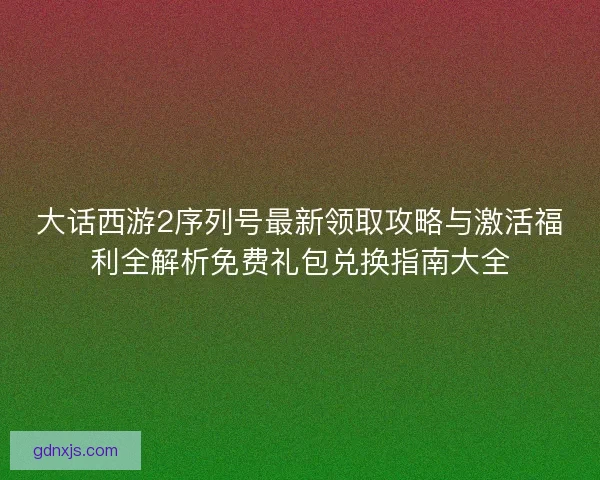 大话西游2序列号最新领取攻略与激活福利全解析免费礼包兑换指南大全 大话西游2序列号最新领取攻略与激活福利全解析免费礼包兑换指南大全