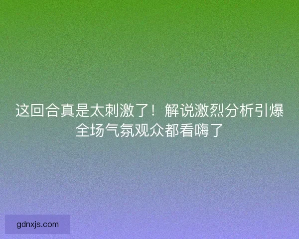 这回合真是太刺激了!解说激烈分析引爆全场气氛观众都看嗨了 这回合真是太刺激了!解说激烈分析引爆全场气氛观众都看嗨了
