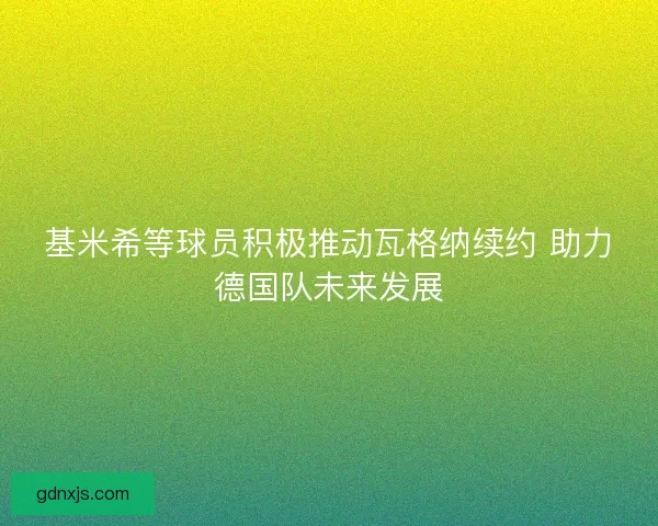 基米希等球员积极推动瓦格纳续约 助力德国队未来发展