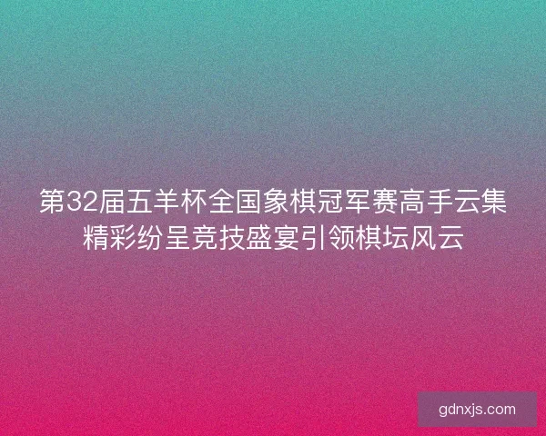 第32届五羊杯全国象棋冠军赛高手云集精彩纷呈竞技盛宴引领棋坛风云