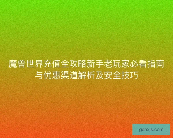 魔兽世界充值全攻略新手老玩家必看指南与优惠渠道解析及安全技巧