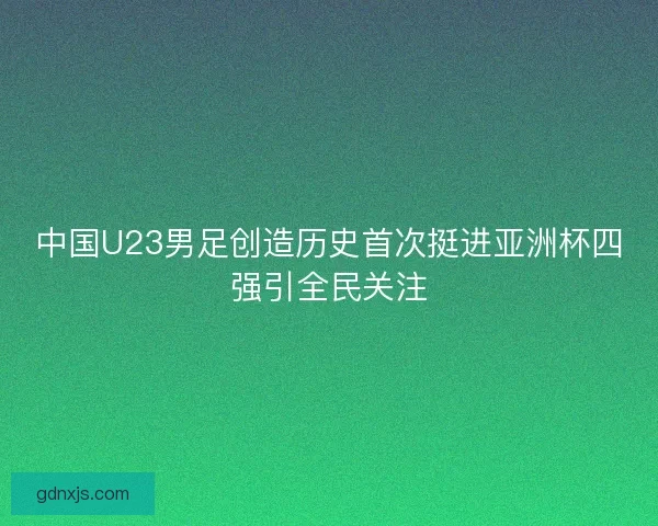 中国U23男足创造历史首次挺进亚洲杯四强引全民关注