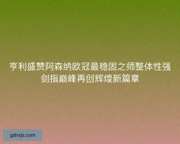 亨利盛赞阿森纳欧冠最稳固之师整体性强剑指巅峰再创辉煌新篇章