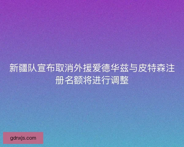 新疆队宣布取消外援爱德华兹与皮特森注册名额将进行调整