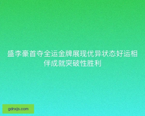 盛李豪首夺全运金牌展现优异状态好运相伴成就突破性胜利