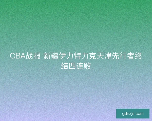 CBA战报 新疆伊力特力克天津先行者终结四连败 CBA战报 新疆伊力特力克天津先行者终结四连败