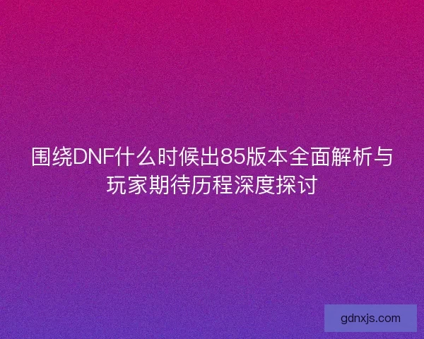围绕DNF什么时候出85版本全面解析与玩家期待历程深度探讨 围绕DNF什么时候出85版本全面解析与玩家期待历程深度探讨