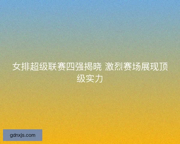 女排超级联赛四强揭晓 激烈赛场展现顶级实力