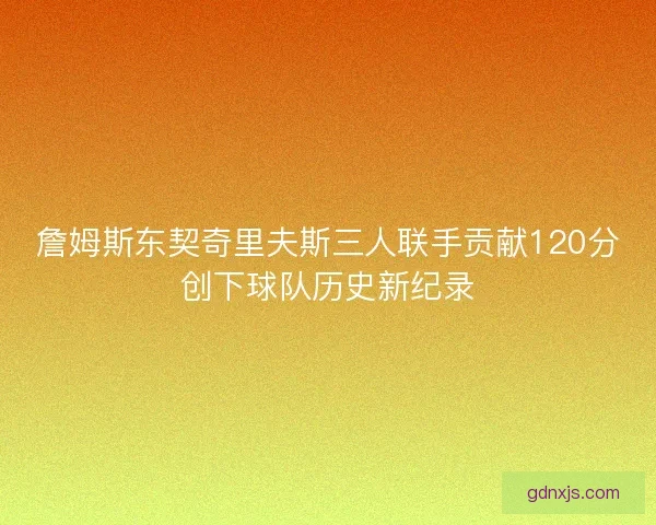 詹姆斯东契奇里夫斯三人联手贡献120分创下球队历史新纪录