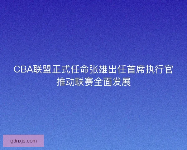 CBA联盟正式任命张雄出任首席执行官推动联赛全面发展