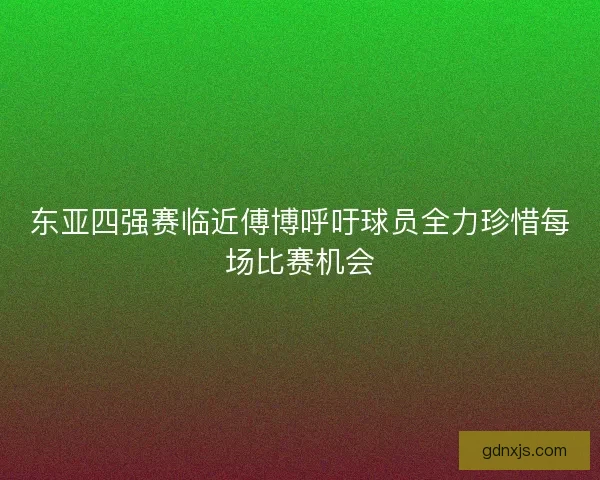东亚四强赛临近傅博呼吁球员全力珍惜每场比赛机会