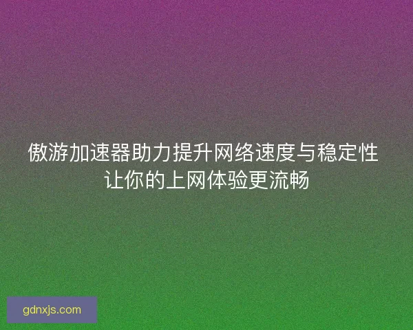 傲游加速器助力提升网络速度与稳定性 让你的上网体验更流畅
