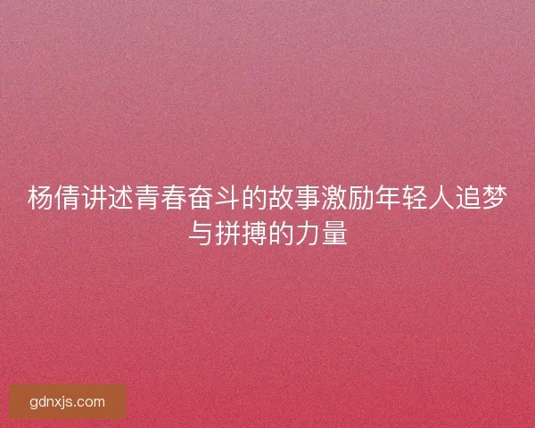 杨倩讲述青春奋斗的故事激励年轻人追梦与拼搏的力量