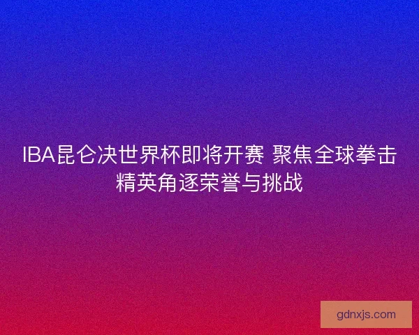 IBA昆仑决世界杯即将开赛 聚焦全球拳击精英角逐荣誉与挑战