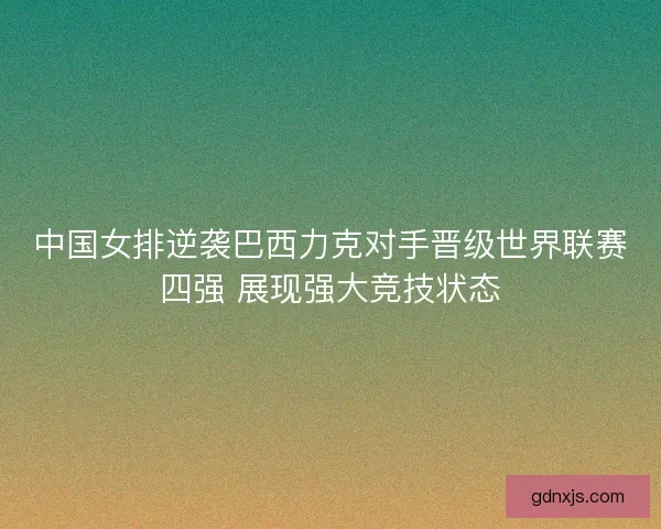 中国女排逆袭巴西力克对手晋级世界联赛四强 展现强大竞技状态