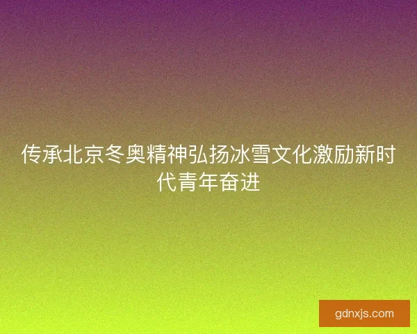 传承北京冬奥精神弘扬冰雪文化激励新时代青年奋进 传承北京冬奥精神弘扬冰雪文化激励新时代青年奋进