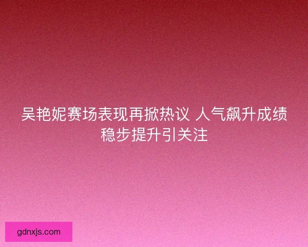 吴艳妮赛场表现再掀热议 人气飙升成绩稳步提升引关注