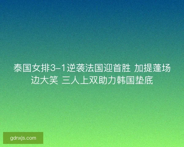 泰国女排3-1逆袭法国迎首胜 加提蓬场边大笑 三人上双助力韩国垫底