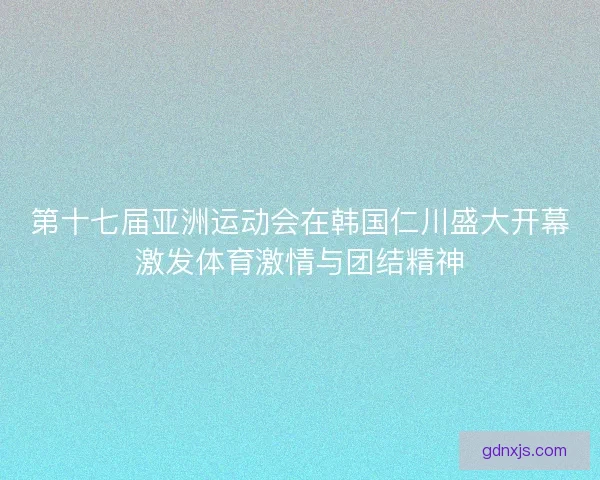 第十七届亚洲运动会在韩国仁川盛大开幕激发体育激情与团结精神
