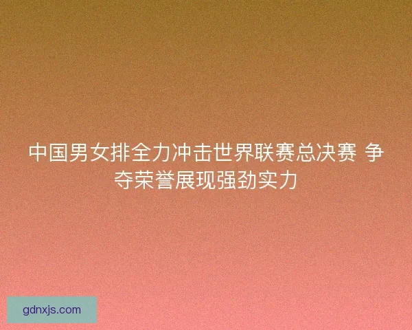 中国男女排全力冲击世界联赛总决赛 争夺荣誉展现强劲实力