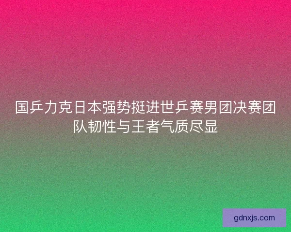 国乒力克日本强势挺进世乒赛男团决赛团队韧性与王者气质尽显