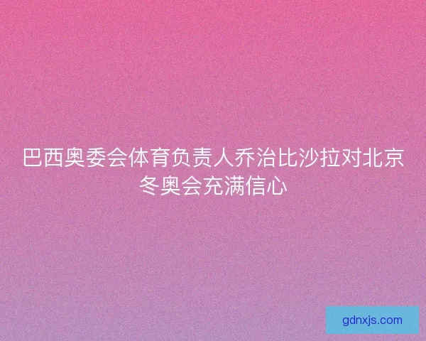 巴西奥委会体育负责人乔治比沙拉对北京冬奥会充满信心