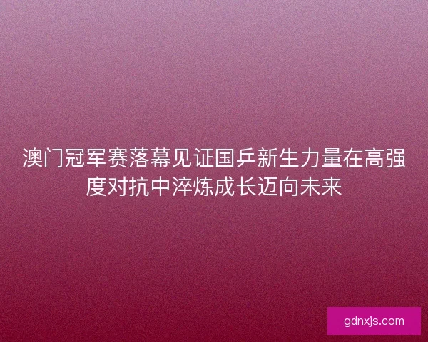 澳门冠军赛落幕见证国乒新生力量在高强度对抗中淬炼成长迈向未来