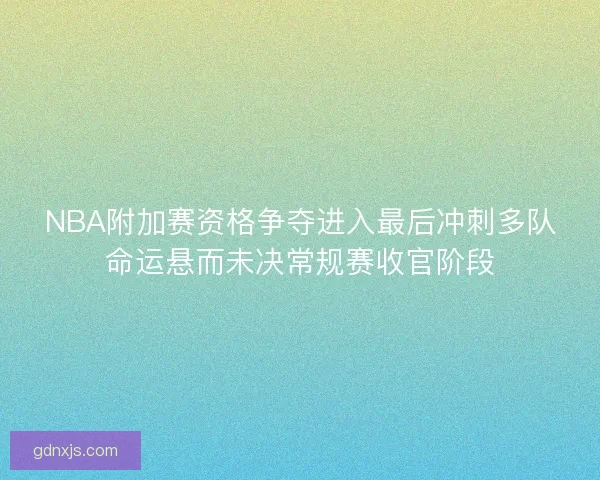 NBA附加赛资格争夺进入最后冲刺多队命运悬而未决常规赛收官阶段