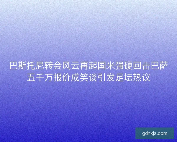 巴斯托尼转会风云再起国米强硬回击巴萨五千万报价成笑谈引发足坛热议