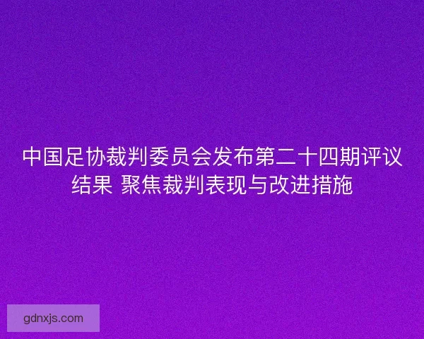 中国足协裁判委员会发布第二十四期评议结果 聚焦裁判表现与改进措施 中国足协裁判委员会发布第二十四期评议结果 聚焦裁判表现与改进措施