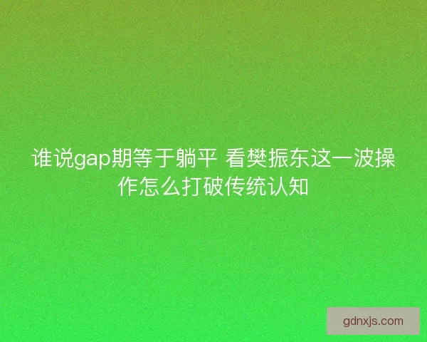谁说gap期等于躺平 看樊振东这一波操作怎么打破传统认知 谁说gap期等于躺平 看樊振东这一波操作怎么打破传统认知