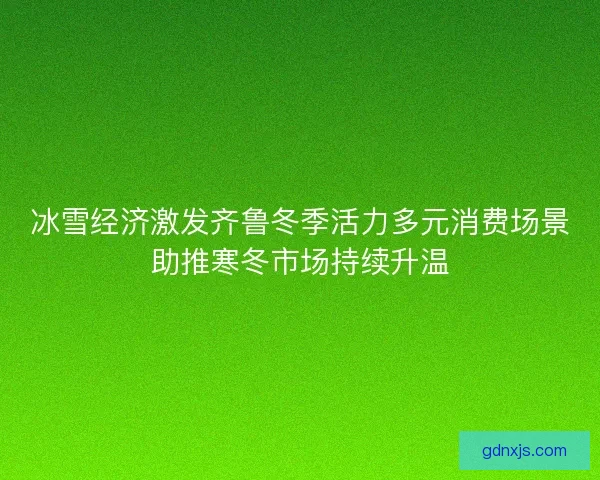 冰雪经济激发齐鲁冬季活力多元消费场景助推寒冬市场持续升温 冰雪经济激发齐鲁冬季活力多元消费场景助推寒冬市场持续升温